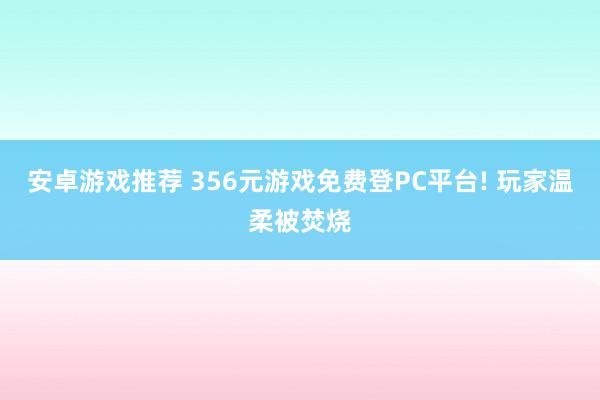 安卓游戏推荐 356元游戏免费登PC平台! 玩家温柔被焚烧