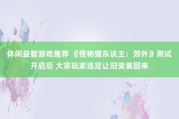 休闲益智游戏推荐 《怪物猎东谈主：郊外》测试开启后 大宗玩家选定让旧变装回来