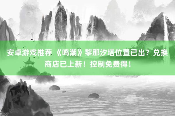 安卓游戏推荐 《鸣潮》黎那汐塔位置已出？兑换商店已上新！控制免费得！