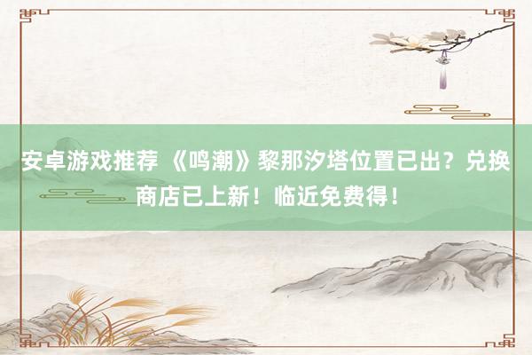 安卓游戏推荐 《鸣潮》黎那汐塔位置已出？兑换商店已上新！临近免费得！