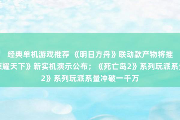 经典单机游戏推荐 《明日方舟》联动款产物将推出；《王者荣耀天下》新实机演示公布；《死亡岛2》系列玩派系量冲破一千万