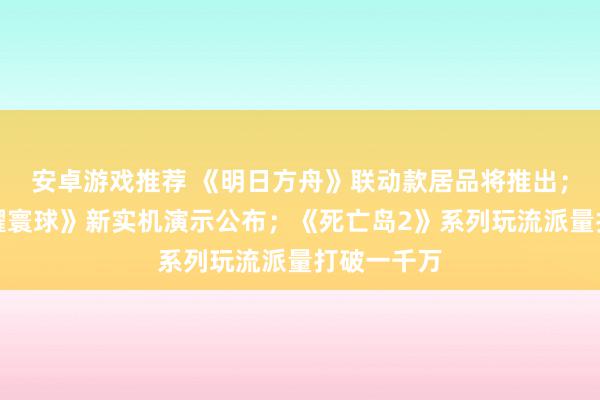 安卓游戏推荐 《明日方舟》联动款居品将推出；《王者荣耀寰球》新实机演示公布；《死亡岛2》系列玩流派量打破一千万