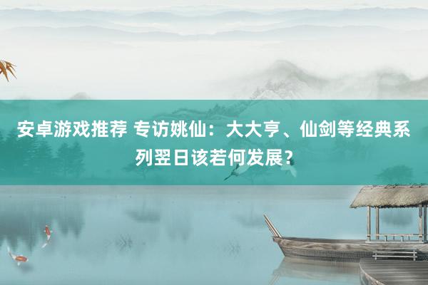 安卓游戏推荐 专访姚仙：大大亨、仙剑等经典系列翌日该若何发展？