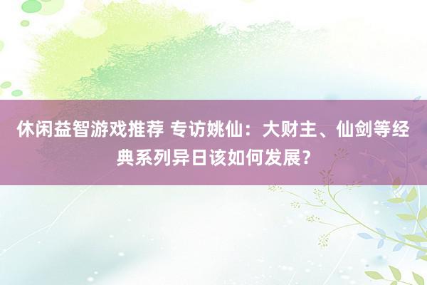 休闲益智游戏推荐 专访姚仙：大财主、仙剑等经典系列异日该如何发展？