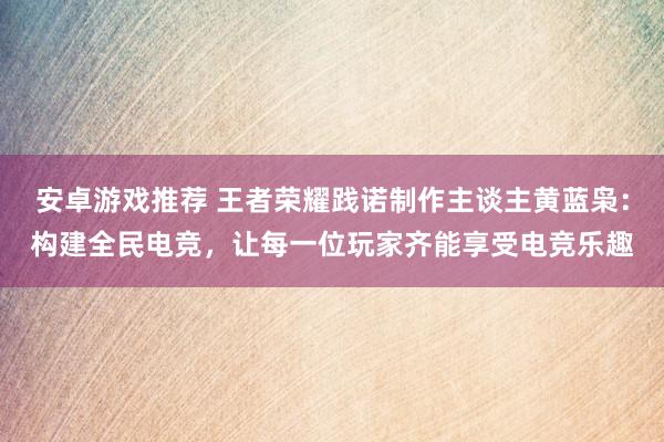 安卓游戏推荐 王者荣耀践诺制作主谈主黄蓝枭：构建全民电竞，让每一位玩家齐能享受电竞乐趣