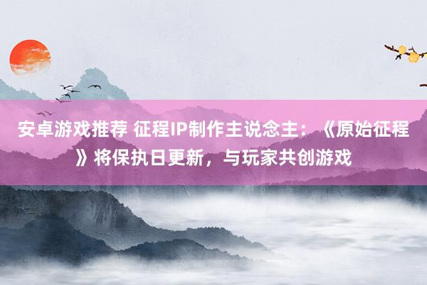 安卓游戏推荐 征程IP制作主说念主：《原始征程》将保执日更新，与玩家共创游戏