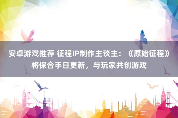 安卓游戏推荐 征程IP制作主谈主：《原始征程》将保合手日更新，与玩家共创游戏