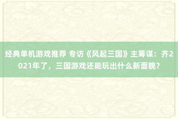 经典单机游戏推荐 专访《风起三国》主筹谋：齐2021年了，三国游戏还能玩出什么新面貌？