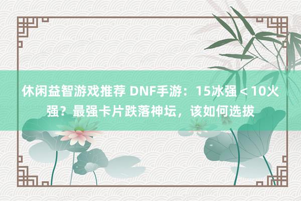 休闲益智游戏推荐 DNF手游：15冰强＜10火强？最强卡片跌落神坛，该如何选拔