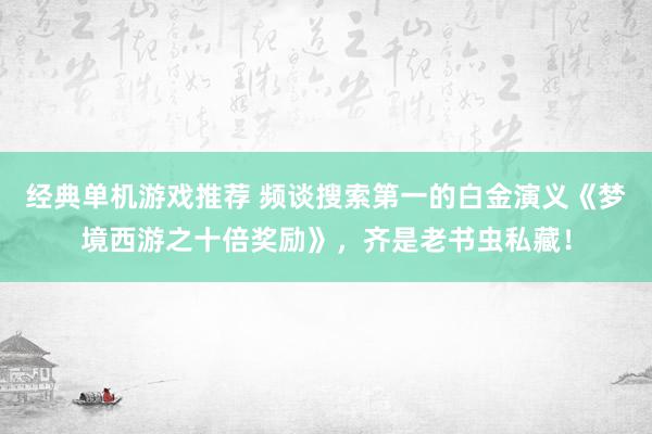 经典单机游戏推荐 频谈搜索第一的白金演义《梦境西游之十倍奖励》，齐是老书虫私藏！