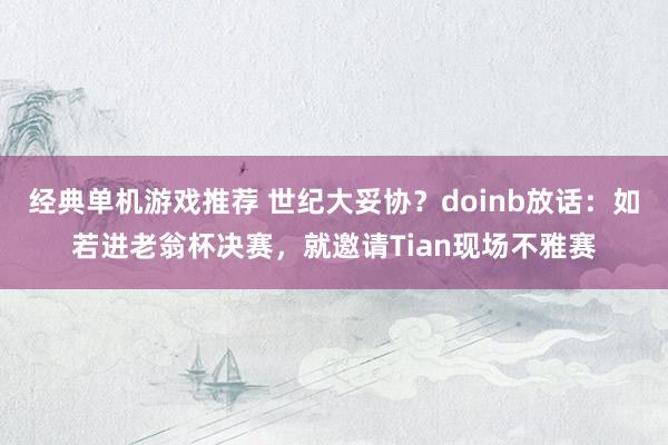 经典单机游戏推荐 世纪大妥协？doinb放话：如若进老翁杯决赛，就邀请Tian现场不雅赛