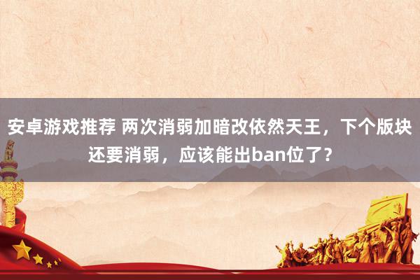 安卓游戏推荐 两次消弱加暗改依然天王，下个版块还要消弱，应该能出ban位了？