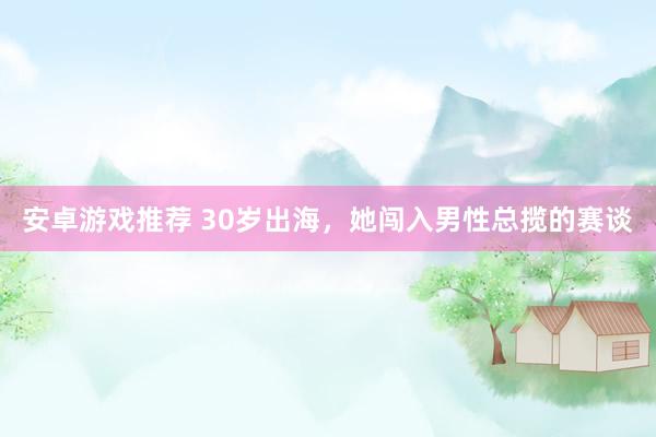 安卓游戏推荐 30岁出海，她闯入男性总揽的赛谈