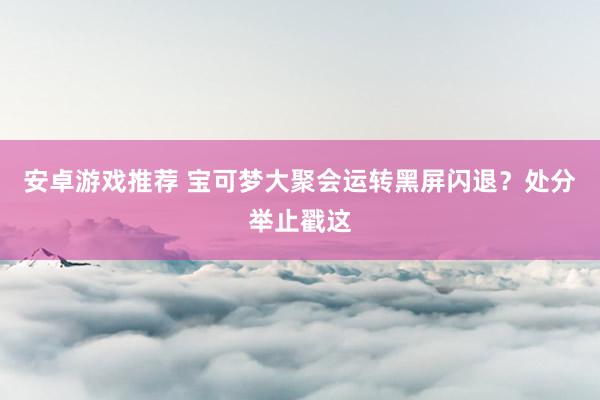 安卓游戏推荐 宝可梦大聚会运转黑屏闪退？处分举止戳这