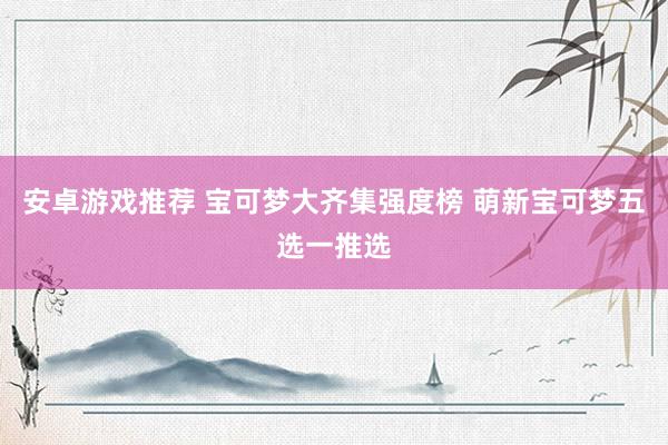 安卓游戏推荐 宝可梦大齐集强度榜 萌新宝可梦五选一推选