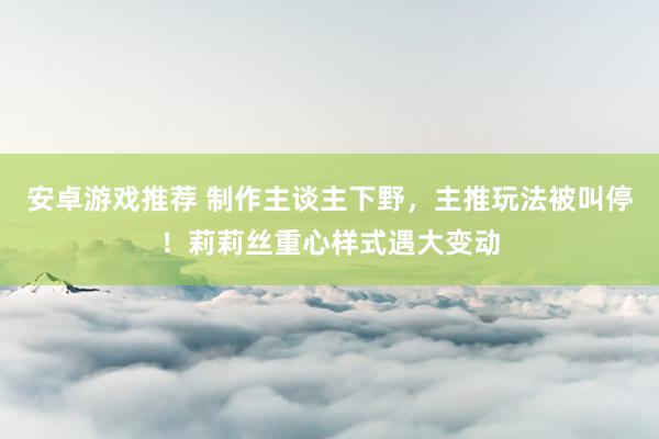 安卓游戏推荐 制作主谈主下野，主推玩法被叫停！莉莉丝重心样式遇大变动