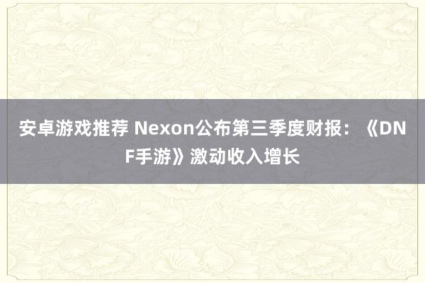 安卓游戏推荐 Nexon公布第三季度财报：《DNF手游》激动收入增长