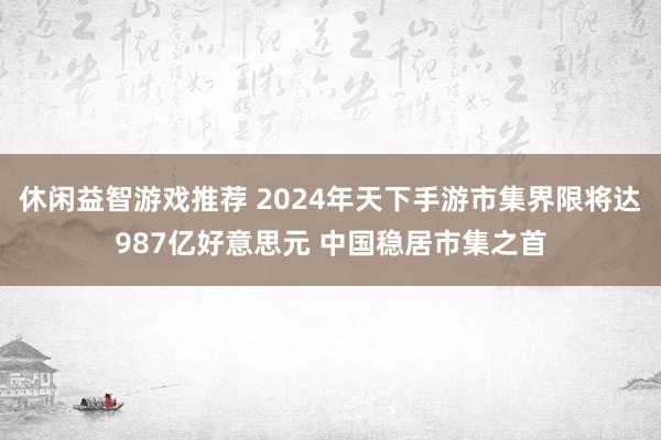 休闲益智游戏推荐 2024年天下手游市集界限将达987亿好意思元 中国稳居市集之首