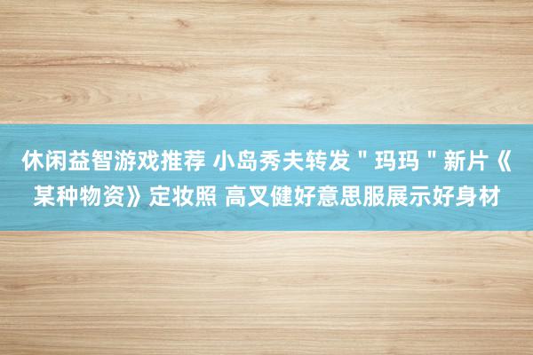 休闲益智游戏推荐 小岛秀夫转发＂玛玛＂新片《某种物资》定妆照 高叉健好意思服展示好身材