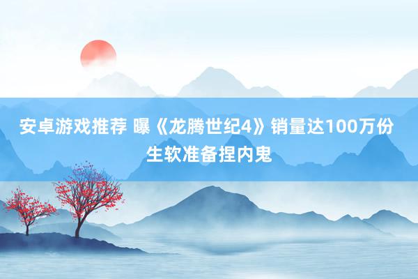 安卓游戏推荐 曝《龙腾世纪4》销量达100万份 生软准备捏内鬼