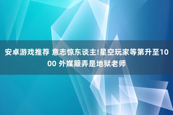 安卓游戏推荐 意志惊东谈主!星空玩家等第升至1000 外媒簸弄是地狱老师