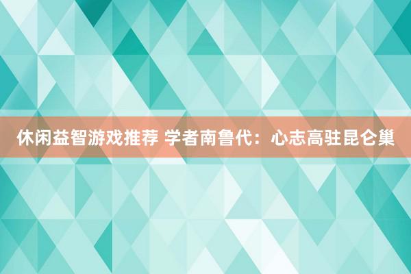 休闲益智游戏推荐 学者南鲁代：心志高驻昆仑巢