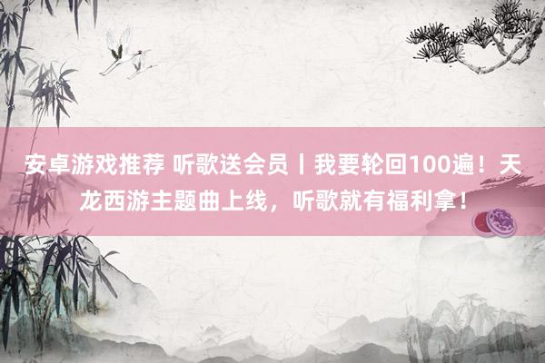 安卓游戏推荐 听歌送会员丨我要轮回100遍！天龙西游主题曲上线，听歌就有福利拿！