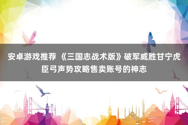 安卓游戏推荐 《三国志战术版》破军威胜甘宁虎臣弓声势攻略售卖账号的神志