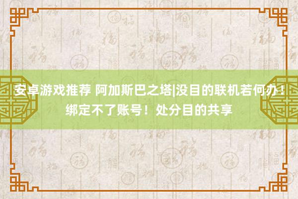 安卓游戏推荐 阿加斯巴之塔|没目的联机若何办！绑定不了账号！处分目的共享