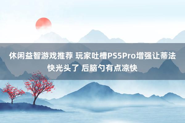 休闲益智游戏推荐 玩家吐槽PS5Pro增强让蒂法快光头了 后脑勺有点凉快