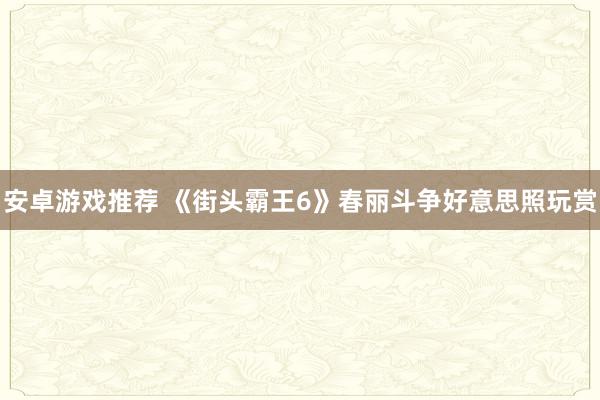 安卓游戏推荐 《街头霸王6》春丽斗争好意思照玩赏