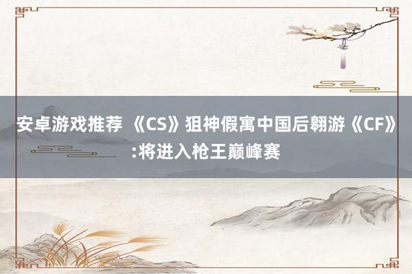 安卓游戏推荐 《CS》狙神假寓中国后翱游《CF》:将进入枪王巅峰赛