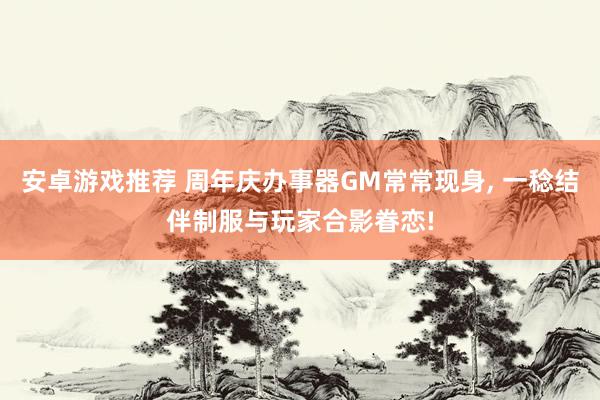 安卓游戏推荐 周年庆办事器GM常常现身, 一稔结伴制服与玩家合影眷恋!