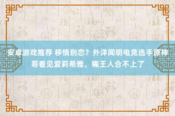 安卓游戏推荐 移情别恋？外洋闻明电竞选手原神哥看见爱莉希雅，嘴王人合不上了