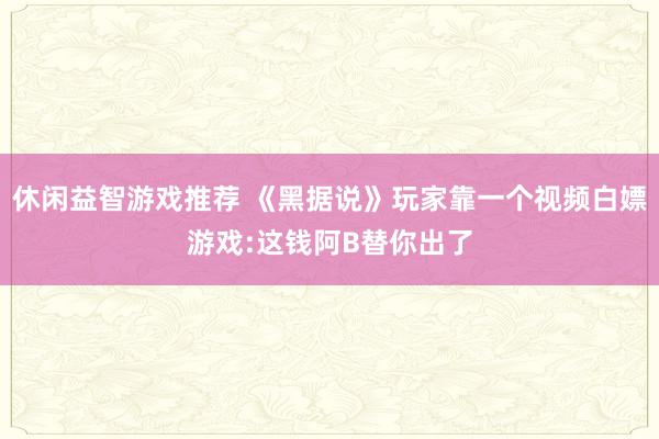 休闲益智游戏推荐 《黑据说》玩家靠一个视频白嫖游戏:这钱阿B替你出了