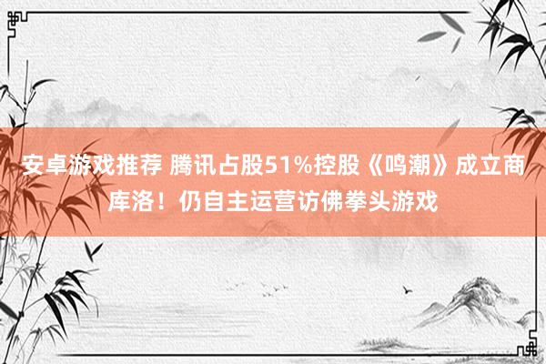 安卓游戏推荐 腾讯占股51%控股《鸣潮》成立商库洛！仍自主运营访佛拳头游戏