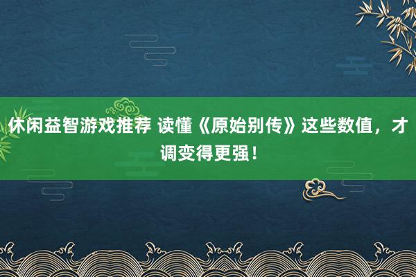 休闲益智游戏推荐 读懂《原始别传》这些数值，才调变得更强！