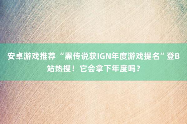 安卓游戏推荐 “黑传说获IGN年度游戏提名”登B站热搜！它会拿下年度吗？