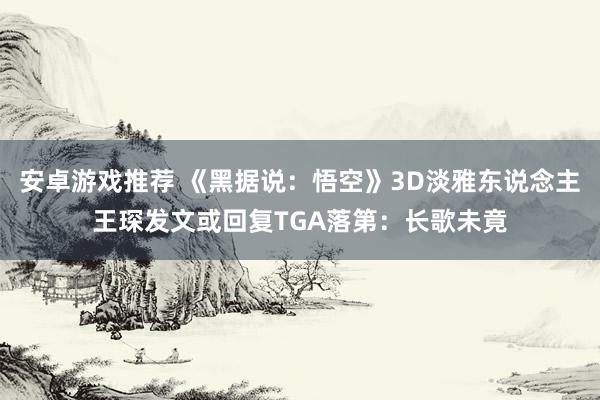 安卓游戏推荐 《黑据说：悟空》3D淡雅东说念主王琛发文或回复TGA落第：长歌未竟