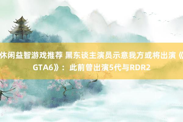 休闲益智游戏推荐 黑东谈主演员示意我方或将出演《GTA6》：此前曾出演5代与RDR2