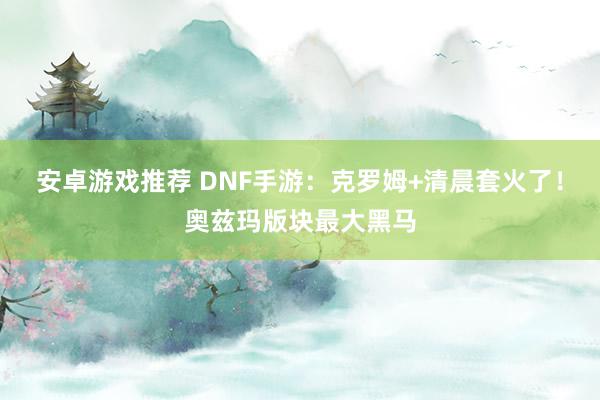 安卓游戏推荐 DNF手游：克罗姆+清晨套火了！奥兹玛版块最大黑马