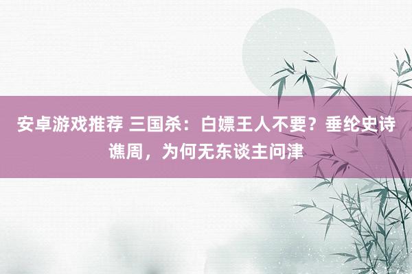 安卓游戏推荐 三国杀：白嫖王人不要？垂纶史诗谯周，为何无东谈主问津