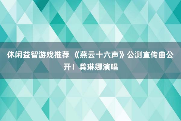 休闲益智游戏推荐 《燕云十六声》公测宣传曲公开！龚琳娜演唱