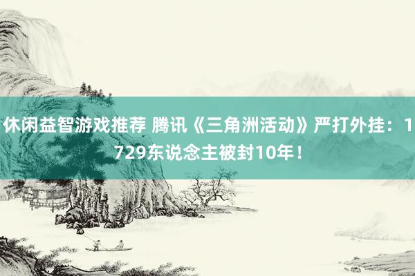 休闲益智游戏推荐 腾讯《三角洲活动》严打外挂：1729东说念主被封10年！