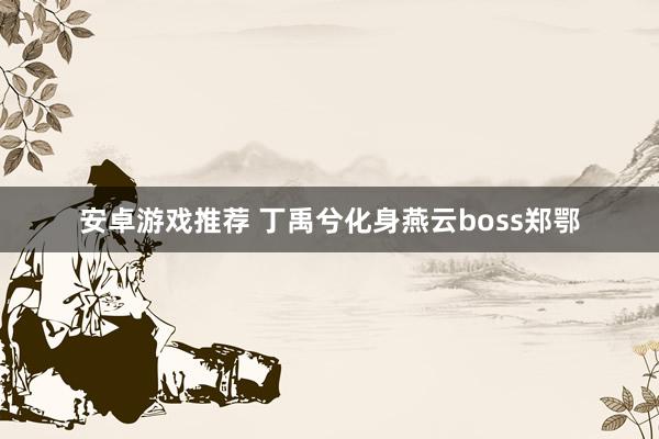 安卓游戏推荐 丁禹兮化身燕云boss郑鄂