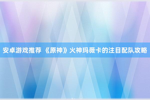 安卓游戏推荐 《原神》火神玛薇卡的注目配队攻略