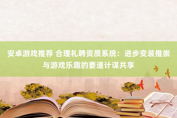 安卓游戏推荐 合理礼聘资质系统：进步变装推崇与游戏乐趣的要道计谋共享