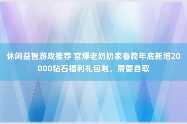 休闲益智游戏推荐 宫爆老奶奶家眷篇年底新增20000钻石福利礼包啦，需要自取