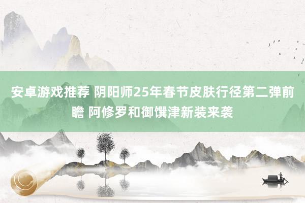 安卓游戏推荐 阴阳师25年春节皮肤行径第二弹前瞻 阿修罗和御馔津新装来袭