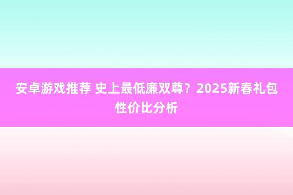 安卓游戏推荐 史上最低廉双尊？2025新春礼包性价比分析